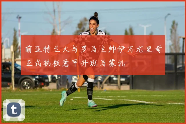 前亚特兰大与罗马主帅伊万尤里奇正式执教意甲升班马蒙扎