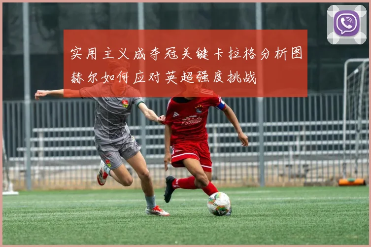 实用主义成夺冠关键卡拉格分析图赫尔如何应对英超强度挑战