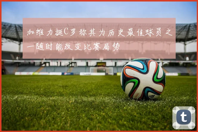 加维力挺C罗称其为历史最佳球员之一随时能改变比赛局势