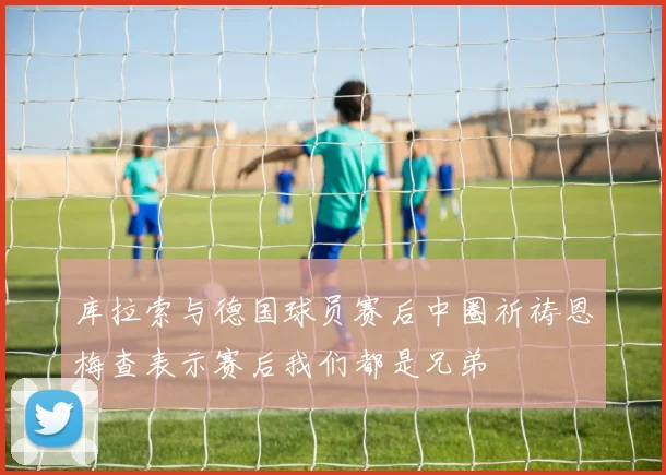 库拉索与德国球员赛后中圈祈祷恩梅查表示赛后我们都是兄弟