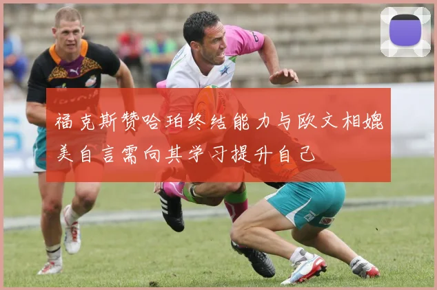福克斯赞哈珀终结能力与欧文相媲美自言需向其学习提升自己