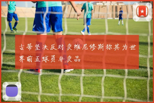古蒂坚决反对卖维尼修斯称其为世界前五球员非卖品