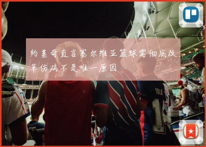 约基奇直言塞尔维亚篮球需彻底改革伤病不是唯一原因