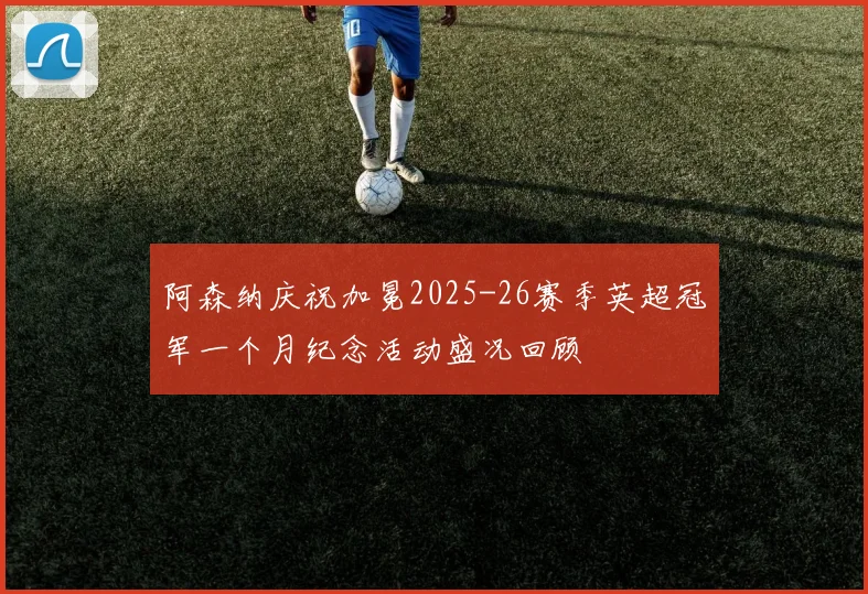 阿森纳庆祝加冕2025-26赛季英超冠军一个月纪念活动盛况回顾