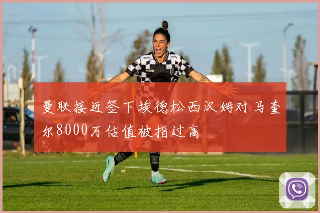 曼联接近签下埃德松西汉姆对马奎尔8000万估值被指过高
