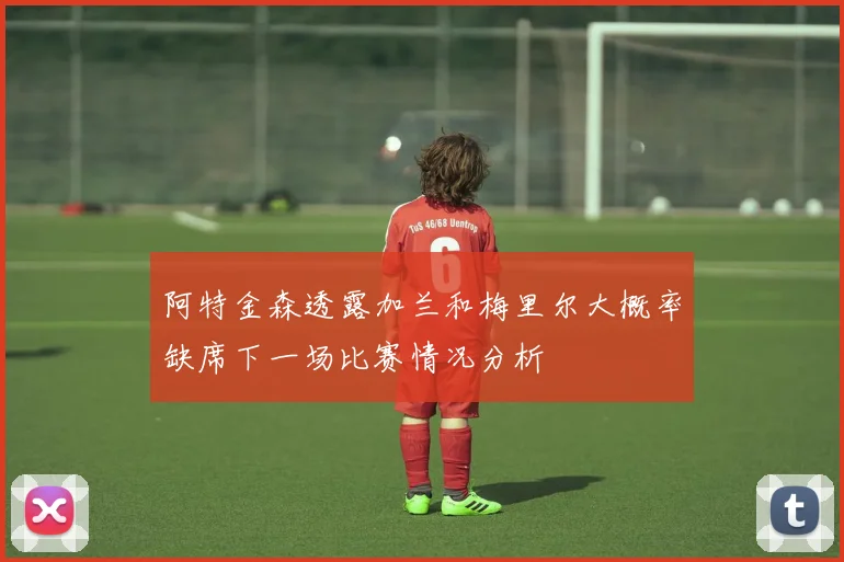 阿特金森透露加兰和梅里尔大概率缺席下一场比赛情况分析