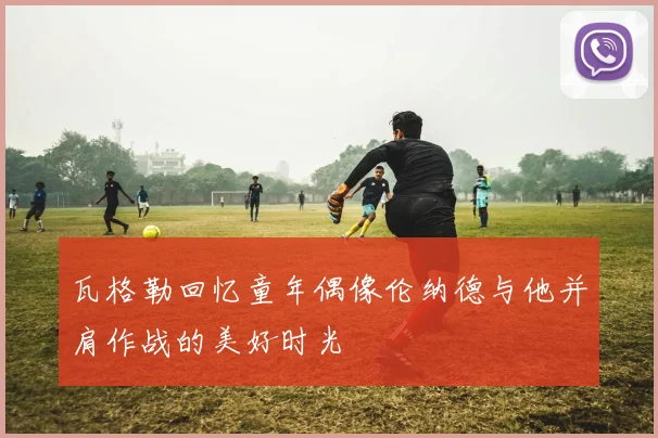 瓦格勒回忆童年偶像伦纳德与他并肩作战的美好时光