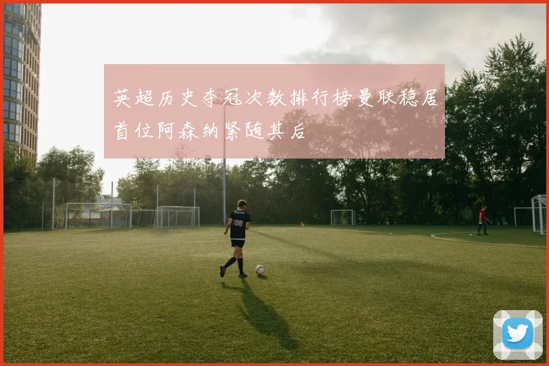 英超历史夺冠次数排行榜曼联稳居首位阿森纳紧随其后