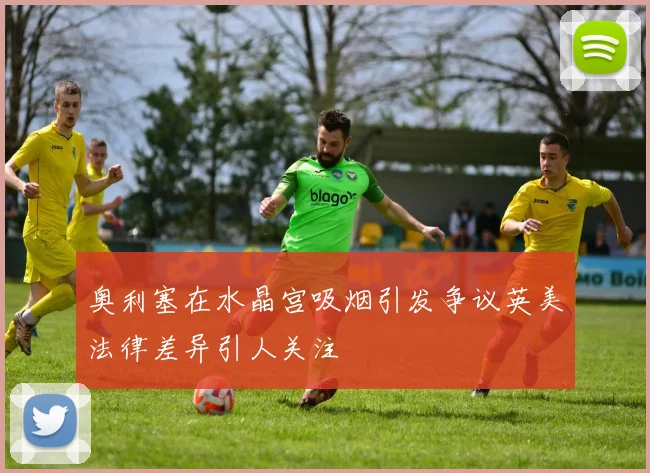 奥利塞在水晶宫吸烟引发争议英美法律差异引人关注