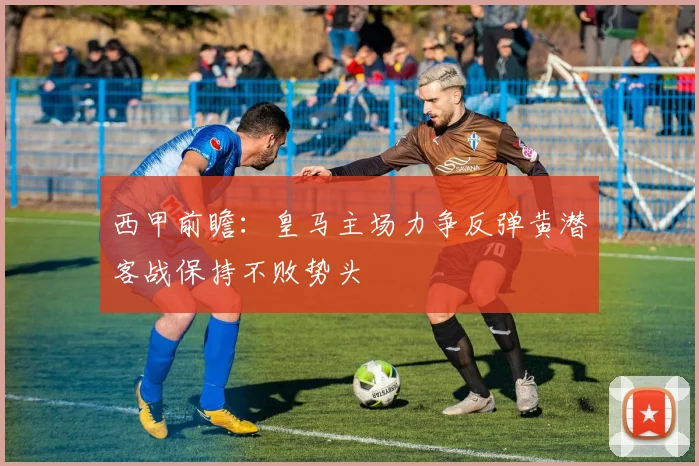 西甲前瞻：皇马主场力争反弹黄潜客战保持不败势头
