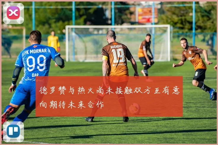 德罗赞与热火尚未接触双方互有意向期待未来合作
