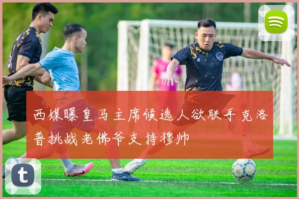 西媒曝皇马主席候选人欲联手克洛普挑战老佛爷支持穆帅