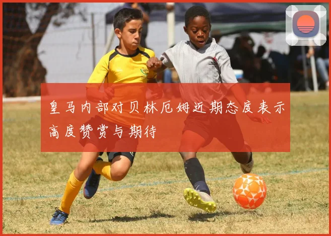 皇马内部对贝林厄姆近期态度表示高度赞赏与期待