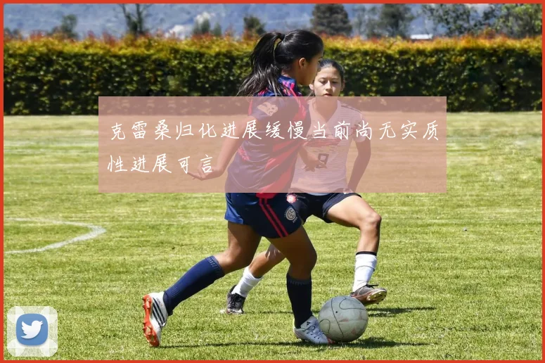 克雷桑归化进展缓慢当前尚无实质性进展可言
