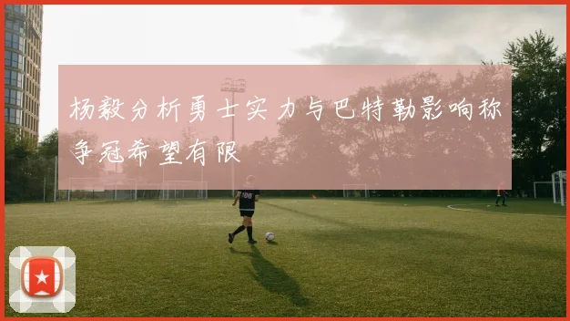 杨毅分析勇士实力与巴特勒影响称争冠希望有限