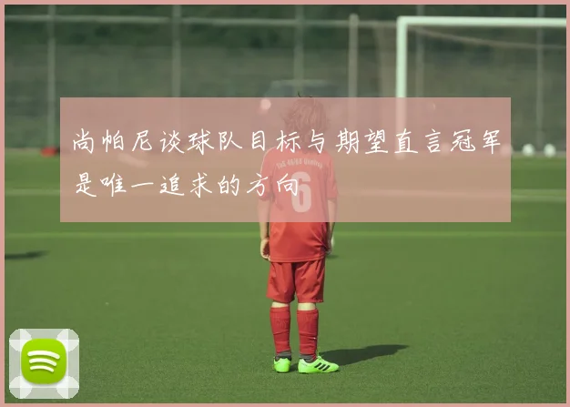尚帕尼谈球队目标与期望直言冠军是唯一追求的方向
