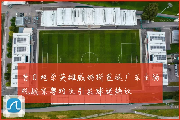 昔日绝杀英雄威姆斯重返广东主场观战京粤对决引发球迷热议