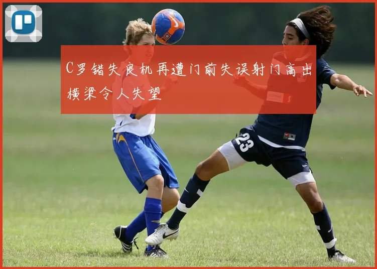 C罗错失良机再遭门前失误射门高出横梁令人失望